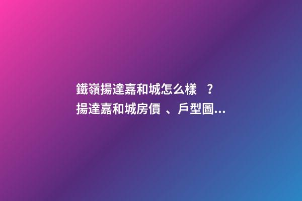 鐵嶺揚達嘉和城怎么樣？揚達嘉和城房價、戶型圖、周邊配套樓盤分析